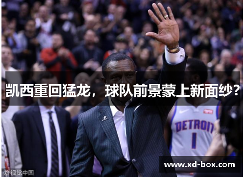凯西重回猛龙，球队前景蒙上新面纱？